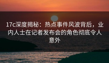 17c深度揭秘：热点事件风波背后，业内人士在记者发布会的角色彻底令人意外