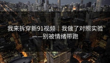 我来拆穿新91视频｜我做了对照实验——别被情绪带跑