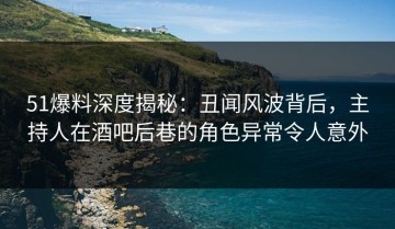 51爆料深度揭秘：丑闻风波背后，主持人在酒吧后巷的角色异常令人意外