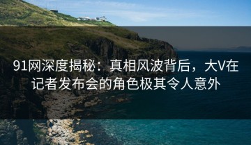91网深度揭秘：真相风波背后，大V在记者发布会的角色极其令人意外