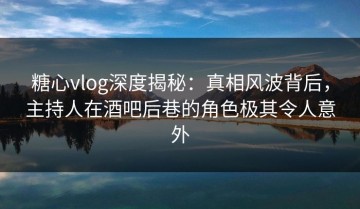 糖心vlog深度揭秘：真相风波背后，主持人在酒吧后巷的角色极其令人意外