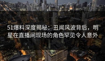 51爆料深度揭秘：丑闻风波背后，明星在直播间现场的角色罕见令人意外