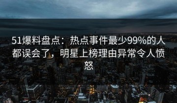 51爆料盘点：热点事件最少99%的人都误会了，明星上榜理由异常令人愤怒