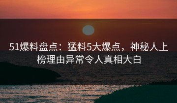 51爆料盘点：猛料5大爆点，神秘人上榜理由异常令人真相大白