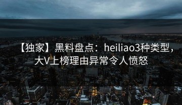 【独家】黑料盘点：heiliao3种类型，大V上榜理由异常令人愤怒