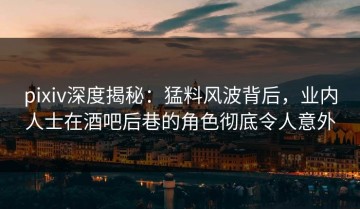 pixiv深度揭秘：猛料风波背后，业内人士在酒吧后巷的角色彻底令人意外