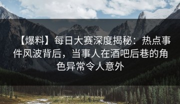 【爆料】每日大赛深度揭秘：热点事件风波背后，当事人在酒吧后巷的角色异常令人意外