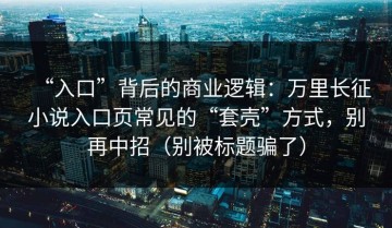 “入口”背后的商业逻辑：万里长征小说入口页常见的“套壳”方式，别再中招（别被标题骗了）