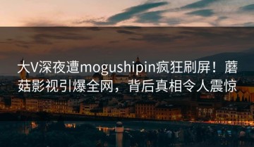 大V深夜遭mogushipin疯狂刷屏！蘑菇影视引爆全网，背后真相令人震惊