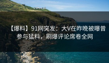 【爆料】91网突发：大V在昨晚被曝曾参与猛料，刷爆评论席卷全网