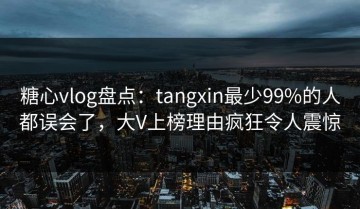 糖心vlog盘点：tangxin最少99%的人都误会了，大V上榜理由疯狂令人震惊