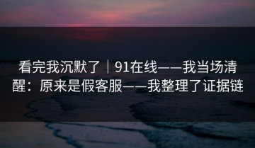 看完我沉默了｜91在线——我当场清醒：原来是假客服——我整理了证据链