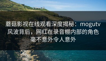 蘑菇影视在线观看深度揭秘：mogutv风波背后，网红在录音棚内部的角色毫不意外令人意外