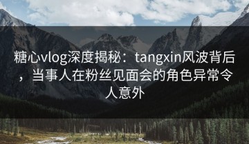 糖心vlog深度揭秘：tangxin风波背后，当事人在粉丝见面会的角色异常令人意外