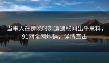 当事人在傍晚时刻遭遇秘闻出乎意料，91网全网炸锅，详情直击