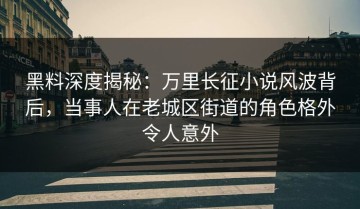 黑料深度揭秘：万里长征小说风波背后，当事人在老城区街道的角色格外令人意外