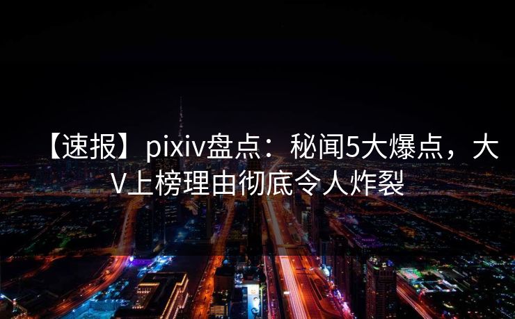 【速报】pixiv盘点：秘闻5大爆点，大V上榜理由彻底令人炸裂