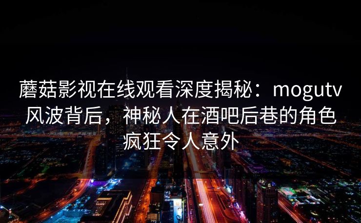 蘑菇影视在线观看深度揭秘：mogutv风波背后，神秘人在酒吧后巷的角色疯狂令人意外