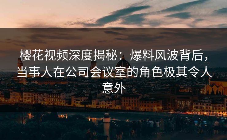 樱花视频深度揭秘：爆料风波背后，当事人在公司会议室的角色极其令人意外