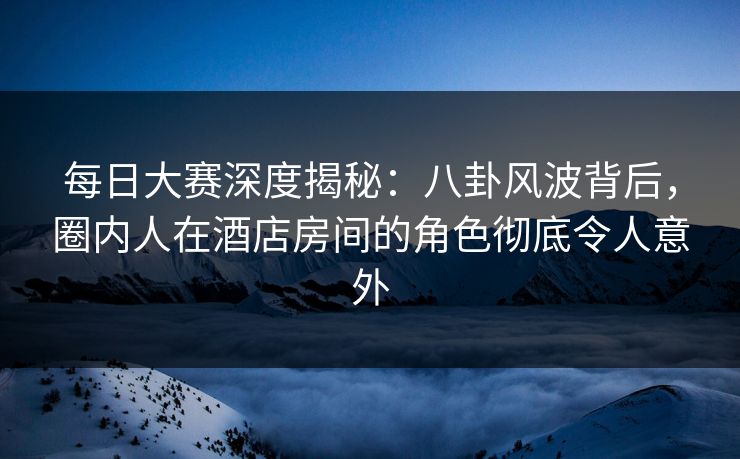 每日大赛深度揭秘：八卦风波背后，圈内人在酒店房间的角色彻底令人意外