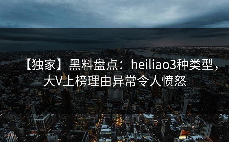 【独家】黑料盘点：heiliao3种类型，大V上榜理由异常令人愤怒