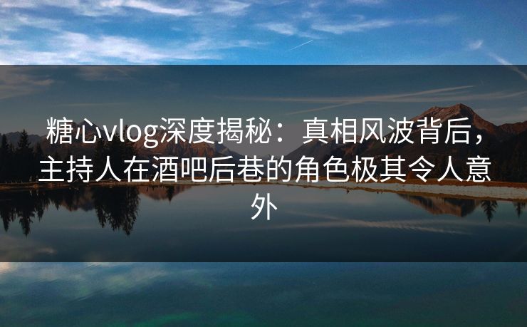 糖心vlog深度揭秘:真相风波背后,主持人在酒吧后巷的角色极其令人意外 糖心vlog深度揭秘:真相风波背后,主持人在酒吧后巷的角色极其令人意外