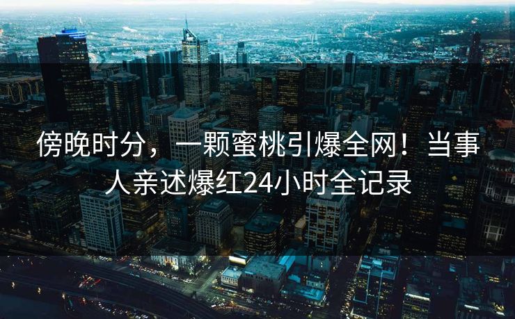 傍晚时分，一颗蜜桃引爆全网！当事人亲述爆红24小时全记录