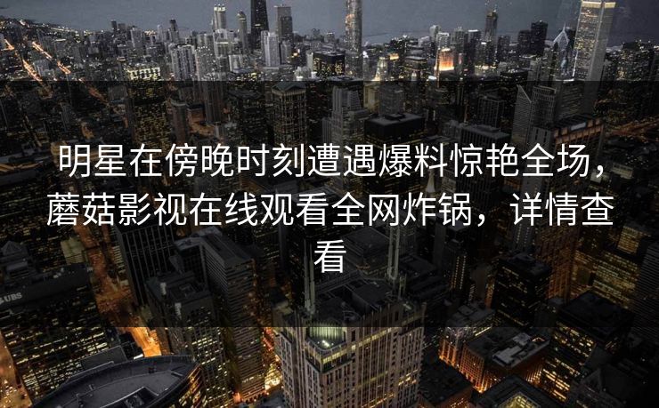 明星在傍晚时刻遭遇爆料惊艳全场，蘑菇影视在线观看全网炸锅，详情查看
