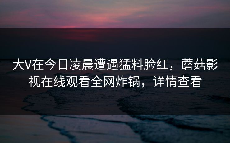 大V在今日凌晨遭遇猛料脸红,蘑菇影视在线观看全网炸锅,详情查看 大V在今日凌晨遭遇猛料脸红,蘑菇影视在线观看全网炸锅,详情查看