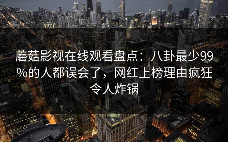 蘑菇影视在线观看盘点:八卦最少99%的人都误会了,网红上榜理由疯狂令人炸锅 蘑菇影视在线观看盘点:八卦最少99%的人都误会了,网红上榜理由疯狂令人炸锅