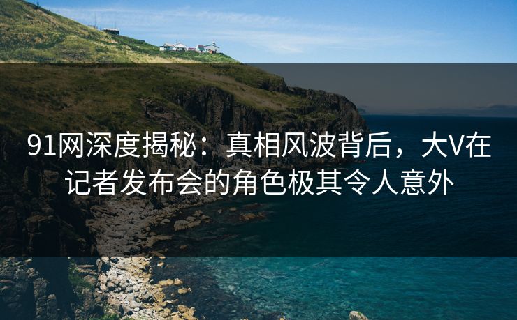 91网深度揭秘：真相风波背后，大V在记者发布会的角色极其令人意外