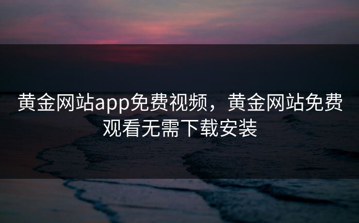 黄金网站app免费视频,黄金网站免费观看无需下载安装 黄金网站app免费视频,黄金网站免费观看无需下载安装