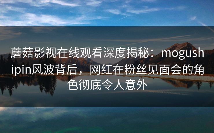 蘑菇影视在线观看深度揭秘:mogushipin风波背后,网红在粉丝见面会的角色彻底令人意外 蘑菇影视在线观看深度揭秘:mogushipin风波背后,网红在粉丝见面会的角色彻底令人意外