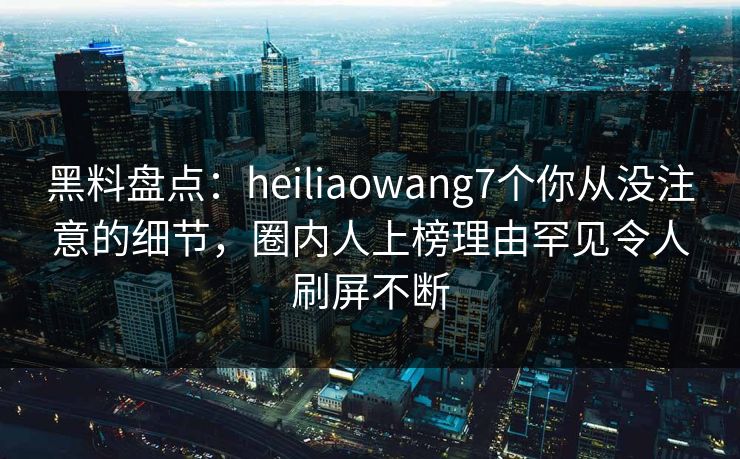 黑料盘点:heiliaowang7个你从没注意的细节,圈内人上榜理由罕见令人刷屏不断 黑料盘点:heiliaowang7个你从没注意的细节,圈内人上榜理由罕见令人刷屏不断