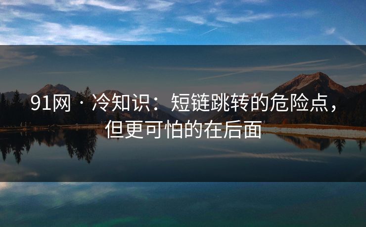 91网 · 冷知识：短链跳转的危险点，但更可怕的在后面