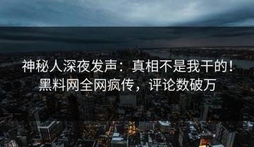 神秘人深夜发声：真相不是我干的！黑料网全网疯传，评论数破万