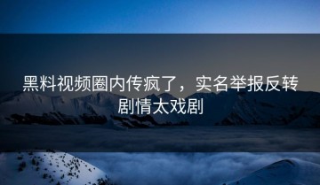 黑料视频圈内传疯了，实名举报反转剧情太戏剧