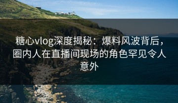 糖心vlog深度揭秘：爆料风波背后，圈内人在直播间现场的角色罕见令人意外