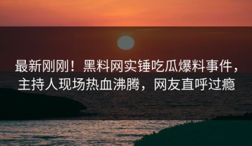 最新刚刚！黑料网实锤吃瓜爆料事件，主持人现场热血沸腾，网友直呼过瘾