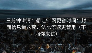 三分钟讲清：想让51网更省时间：封面信息量这套方法比倍速更管用（不服你来试）