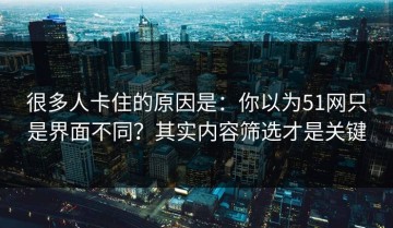 很多人卡住的原因是：你以为51网只是界面不同？其实内容筛选才是关键