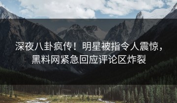 深夜八卦疯传！明星被指令人震惊，黑料网紧急回应评论区炸裂