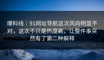 爆料线｜91网址导航这次风向明显不对，这次不只是热度高，让整件事突然有了第二种解释
