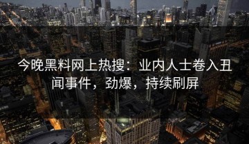 今晚黑料网上热搜：业内人士卷入丑闻事件，劲爆，持续刷屏