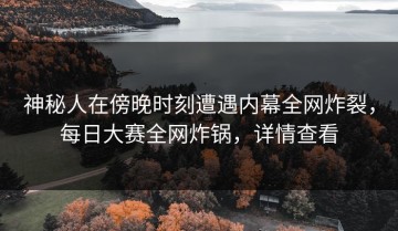 神秘人在傍晚时刻遭遇内幕全网炸裂，每日大赛全网炸锅，详情查看