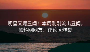 明星又爆丑闻！本周刚刚流出丑闻，黑料网网友：评论区炸裂