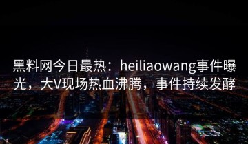 黑料网今日最热：heiliaowang事件曝光，大V现场热血沸腾，事件持续发酵