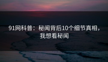 91网科普：秘闻背后10个细节真相，我想看秘闻