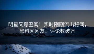 明星又爆丑闻！实时刚刚流出秘闻，黑料网网友：评论数破万