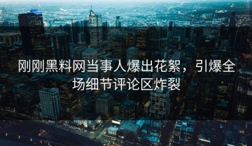 刚刚黑料网当事人爆出花絮，引爆全场细节评论区炸裂